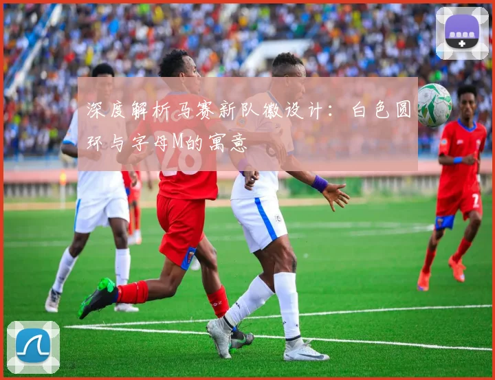 深度解析马赛新队徽设计：白色圆环与字母M的寓意