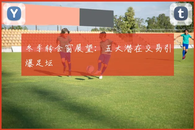 冬季转会窗展望:五大潜在交易引爆足坛