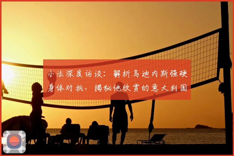 小法深度访谈：解析乌迪内斯强硬身体对抗，揭秘他欣赏的意大利国脚有哪些