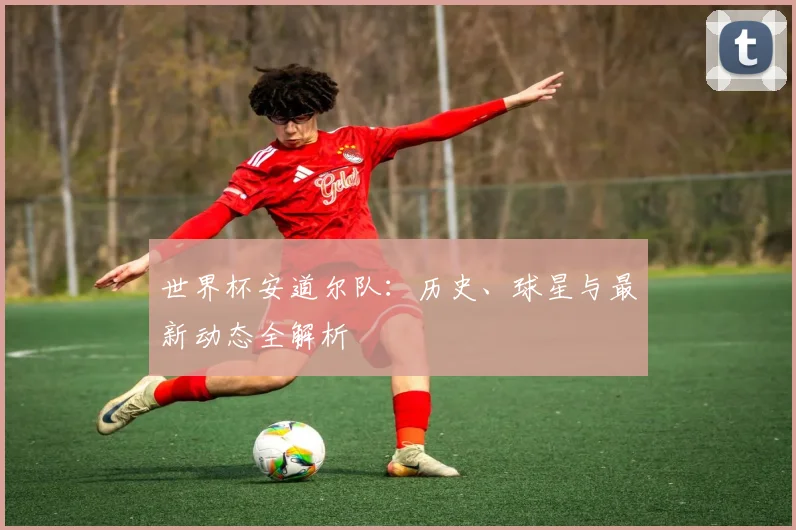 世界杯安道尔队:历史、球星与最新动态全解析