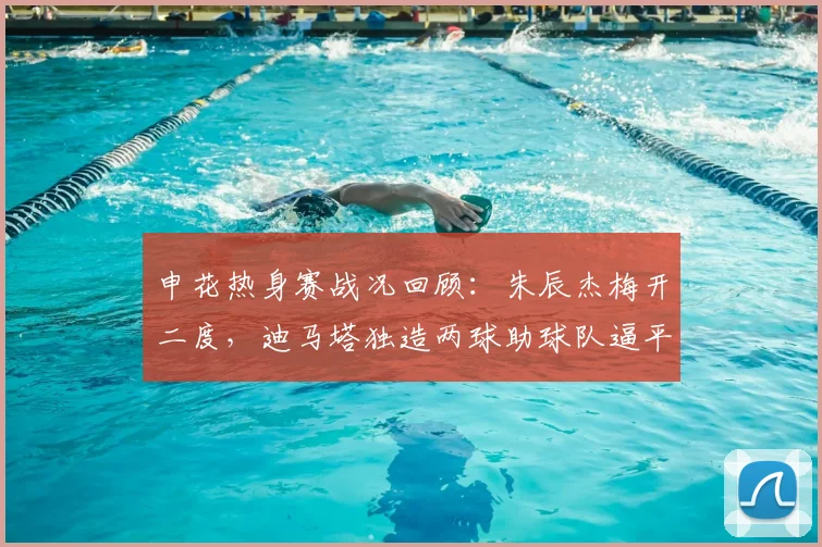 申花热身赛战况回顾：朱辰杰梅开二度，迪马塔独造两球助球队逼平重庆铜梁龙