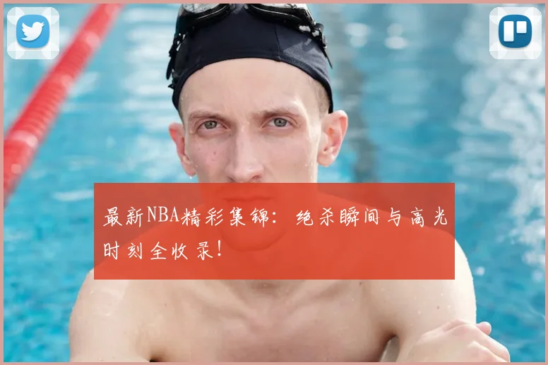 最新NBA精彩集锦：绝杀瞬间与高光时刻全收录！