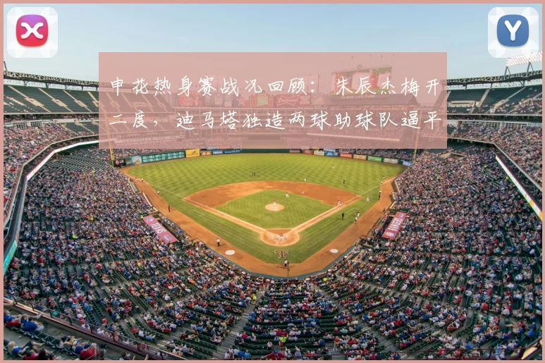 申花热身赛战况回顾:朱辰杰梅开二度,迪马塔独造两球助球队逼平重庆铜梁龙