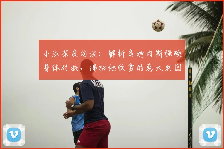 小法深度访谈:解析乌迪内斯强硬身体对抗,揭秘他欣赏的意大利国脚有哪些