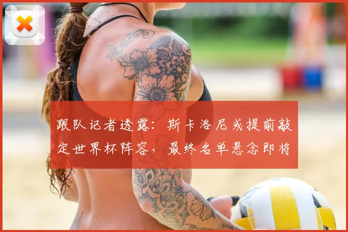 跟队记者透露：斯卡洛尼或提前敲定世界杯阵容，最终名单悬念即将揭晓