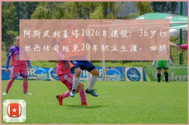 阿斯皮利奎塔2026年退役:36岁切尔西传奇结束20年职业生涯,回顾其退役原因与生涯数据