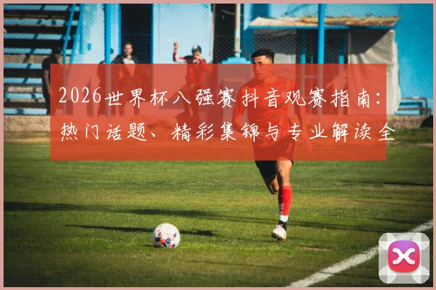 2026世界杯八强赛抖音观赛指南：热门话题、精彩集锦与专业解读全解析