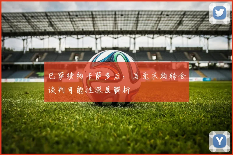 巴萨续约卡萨多后，马竞求购转会谈判可能性深度解析