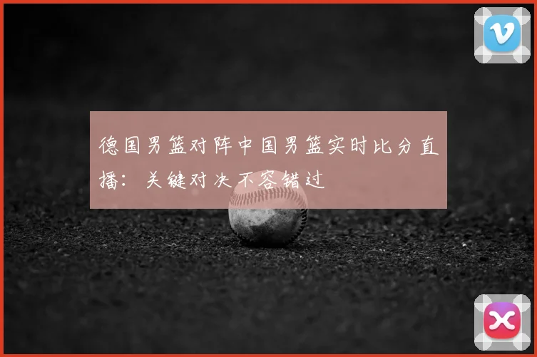 德国男篮对阵中国男篮实时比分直播:关键对决不容错过