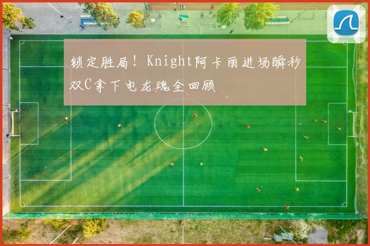 锁定胜局！Knight阿卡丽进场瞬秒双C拿下电龙魂全回顾