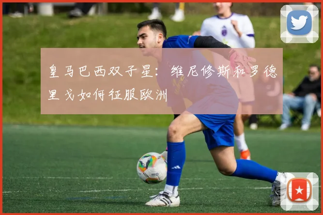 皇马巴西双子星:维尼修斯和罗德里戈如何征服欧洲