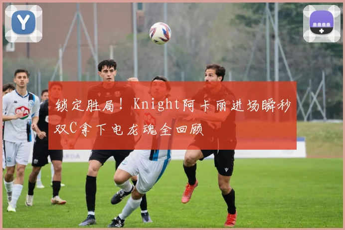 锁定胜局!Knight阿卡丽进场瞬秒双C拿下电龙魂全回顾