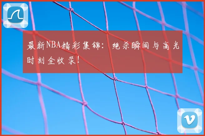 最新NBA精彩集锦：绝杀瞬间与高光时刻全收录！